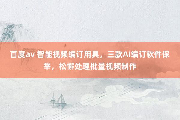 百度av 智能视频编订用具，三款AI编订软件保举，松懈处理批量视频制作