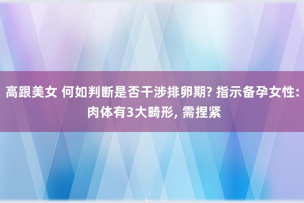 高跟美女 何如判断是否干涉排卵期? 指示备孕女性: 肉体有3大畸形， 需捏紧