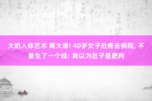 大奶人体艺术 离大谱! 40岁女子肚疼去病院， 不意生了一个娃: 我以为肚子是肥肉