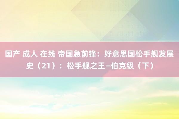 国产 成人 在线 帝国急前锋：好意思国松手舰发展史（21）：松手舰之王—伯克级（下）