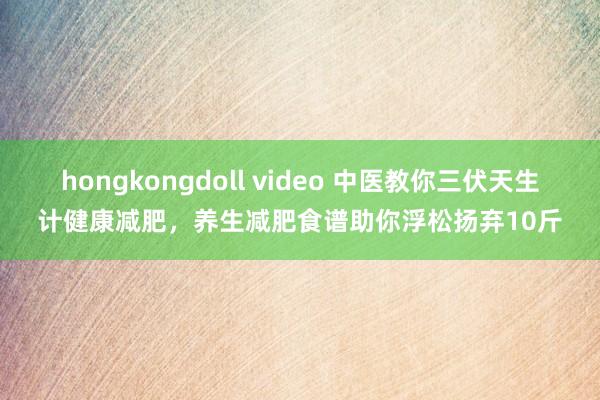 hongkongdoll video 中医教你三伏天生计健康减肥，养生减肥食谱助你浮松扬弃10斤