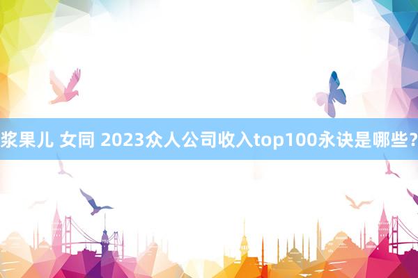 浆果儿 女同 2023众人公司收入top100永诀是哪些？