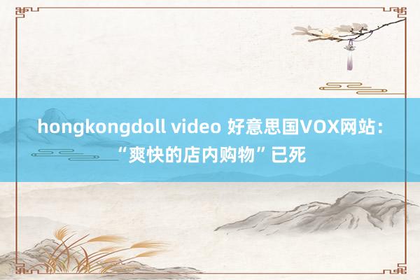 hongkongdoll video 好意思国VOX网站：“爽快的店内购物”已死