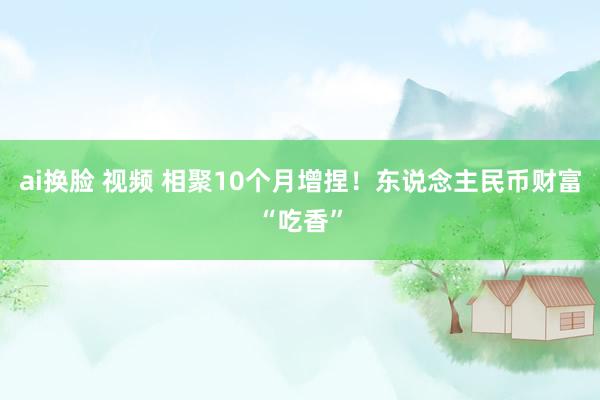 ai换脸 视频 相聚10个月增捏！东说念主民币财富“吃香”