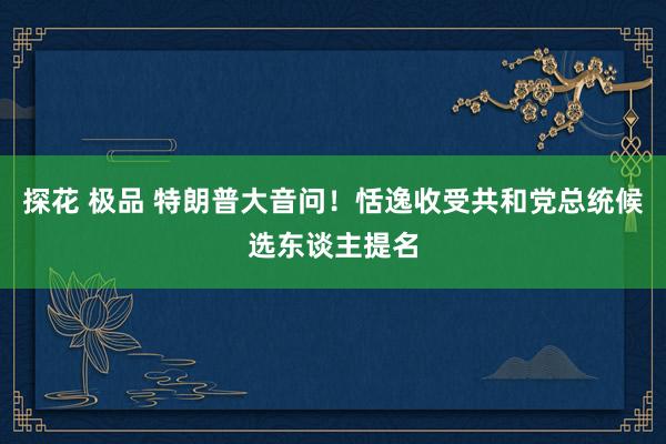 探花 极品 特朗普大音问！恬逸收受共和党总统候选东谈主提名