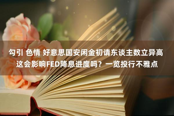 勾引 色情 好意思国安闲金初请东谈主数立异高 这会影响FED降息进度吗？一览投行不雅点