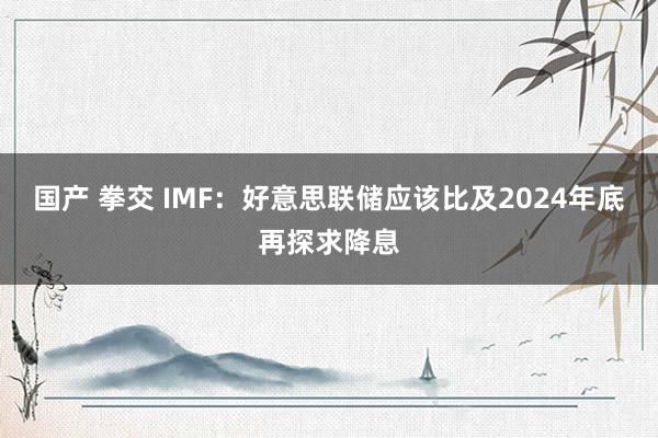 国产 拳交 IMF：好意思联储应该比及2024年底再探求降息