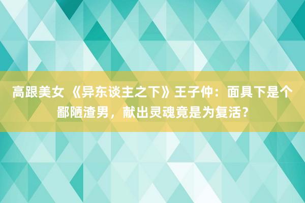 高跟美女 《异东谈主之下》王子仲：面具下是个鄙陋渣男，献出灵魂竟是为复活？