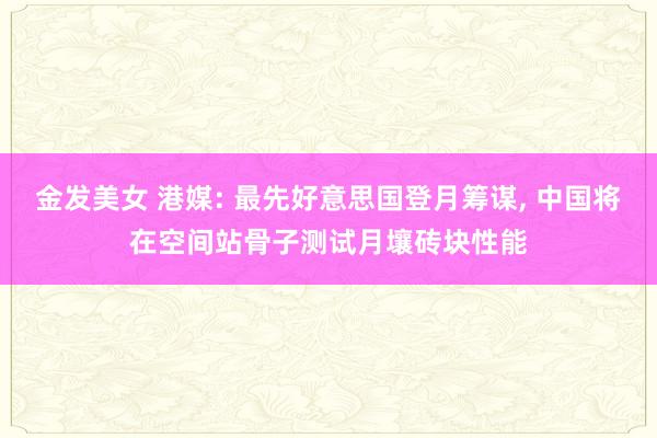 金发美女 港媒: 最先好意思国登月筹谋， 中国将在空间站骨子测试月壤砖块性能