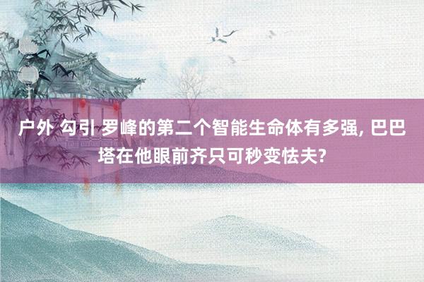 户外 勾引 罗峰的第二个智能生命体有多强， 巴巴塔在他眼前齐只可秒变怯夫?