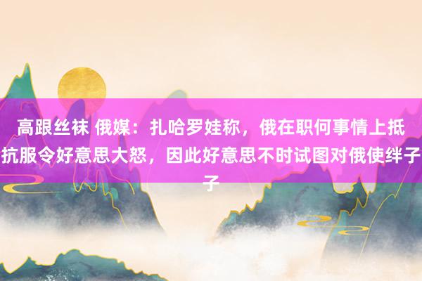 高跟丝袜 俄媒：扎哈罗娃称，俄在职何事情上抵抗服令好意思大怒，因此好意思不时试图对俄使绊子