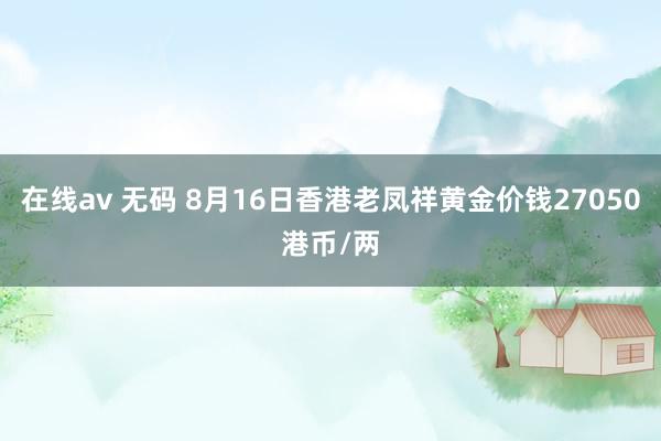 在线av 无码 8月16日香港老凤祥黄金价钱27050港币/两