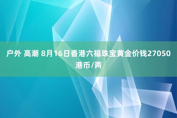 户外 高潮 8月16日香港六福珠宝黄金价钱27050港币/两