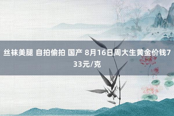 丝袜美腿 自拍偷拍 国产 8月16日周大生黄金价钱733元/克