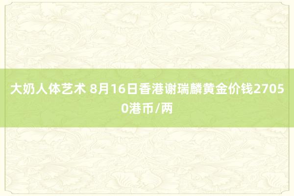 大奶人体艺术 8月16日香港谢瑞麟黄金价钱27050港币/两