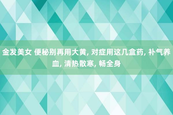 金发美女 便秘别再用大黄， 对症用这几盒药， 补气养血， 清热散寒， 畅全身