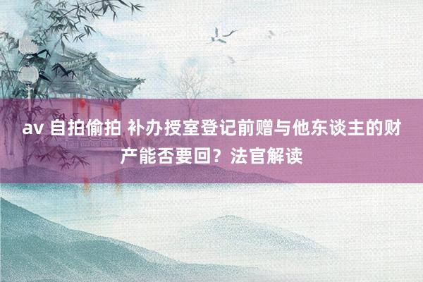 av 自拍偷拍 补办授室登记前赠与他东谈主的财产能否要回？法官解读