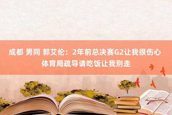 成都 男同 郭艾伦：2年前总决赛G2让我很伤心 体育局疏导请吃饭让我别走