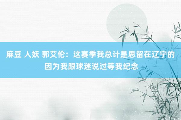 麻豆 人妖 郭艾伦：这赛季我总计是思留在辽宁的 因为我跟球迷说过等我纪念