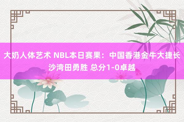 大奶人体艺术 NBL本日赛果：中国香港金牛大捷长沙湾田勇胜 总分1-0卓越