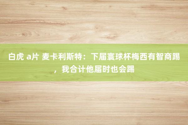 白虎 a片 麦卡利斯特：下届寰球杯梅西有智商踢，我合计他届时也会踢