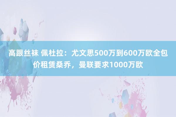 高跟丝袜 佩杜拉：尤文思500万到600万欧全包价租赁桑乔，曼联要求1000万欧