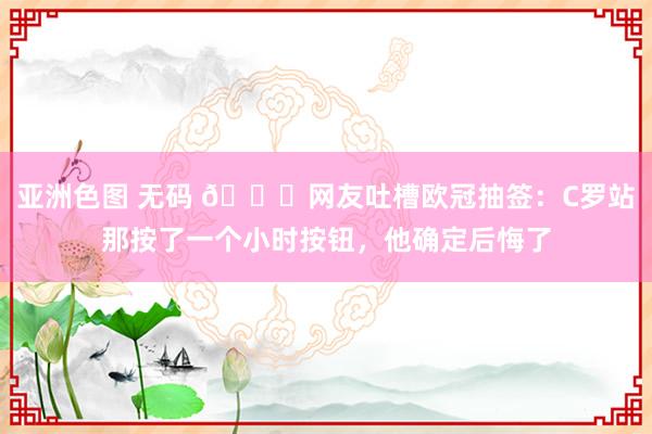 亚洲色图 无码 😅网友吐槽欧冠抽签：C罗站那按了一个小时按钮，他确定后悔了