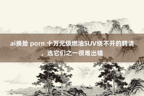 ai换脸 porn 十万元级燃油SUV绕不开的聘请，选它们之一很难出错