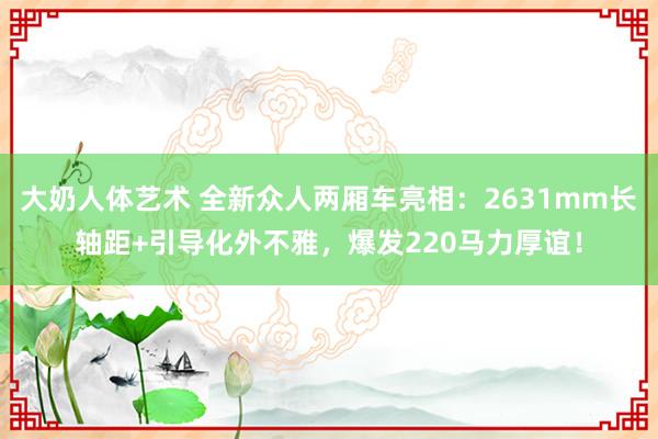 大奶人体艺术 全新众人两厢车亮相：2631mm长轴距+引导化外不雅，爆发220马力厚谊！