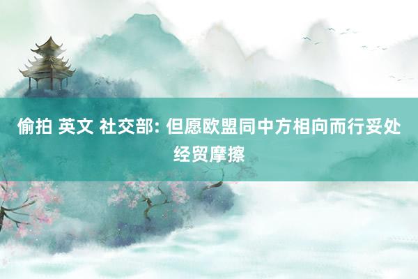 偷拍 英文 社交部: 但愿欧盟同中方相向而行妥处经贸摩擦