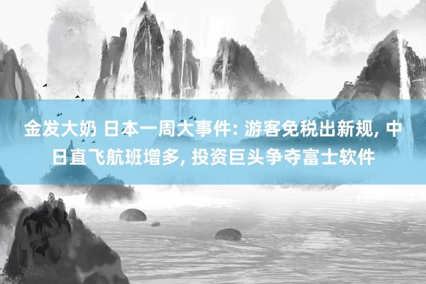 金发大奶 日本一周大事件: 游客免税出新规， 中日直飞航班增多， 投资巨头争夺富士软件