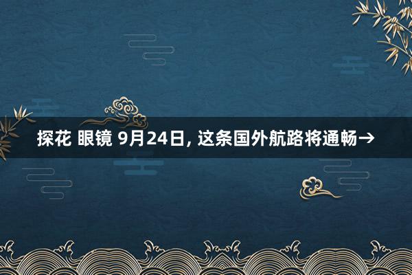 探花 眼镜 9月24日， 这条国外航路将通畅→