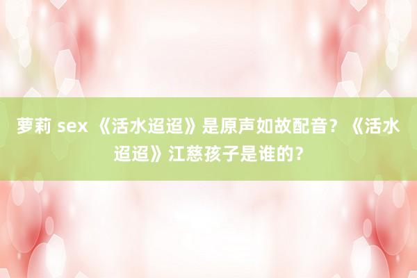 萝莉 sex 《活水迢迢》是原声如故配音？《活水迢迢》江慈孩子是谁的？