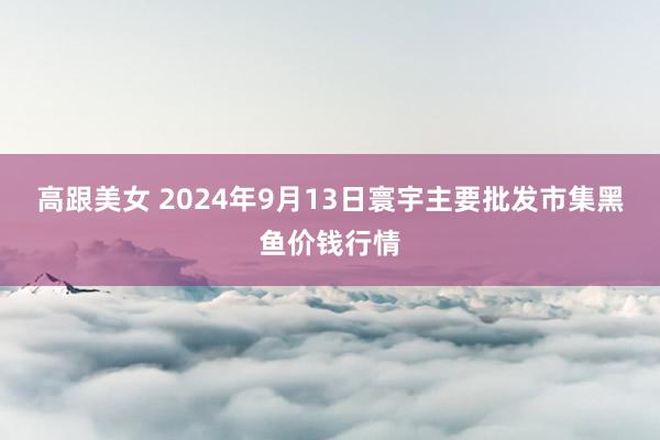 高跟美女 2024年9月13日寰宇主要批发市集黑鱼价钱行情