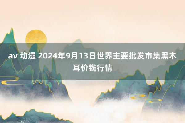 av 动漫 2024年9月13日世界主要批发市集黑木耳价钱行情