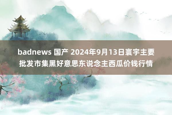 badnews 国产 2024年9月13日寰宇主要批发市集黑好意思东说念主西瓜价钱行情