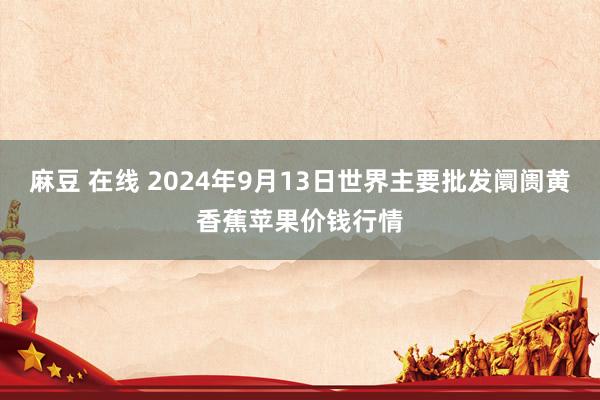 麻豆 在线 2024年9月13日世界主要批发阛阓黄香蕉苹果价钱行情