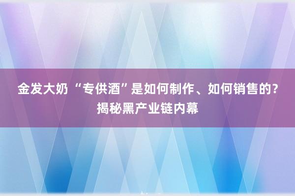 金发大奶 “专供酒”是如何制作、如何销售的？揭秘黑产业链内幕