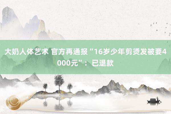 大奶人体艺术 官方再通报“16岁少年剪烫发被要4000元”：已退款