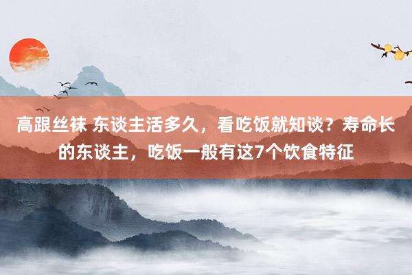 高跟丝袜 东谈主活多久，看吃饭就知谈？寿命长的东谈主，吃饭一般有这7个饮食特征