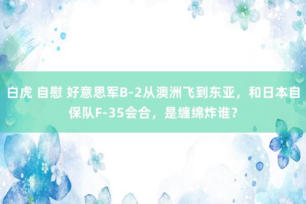 白虎 自慰 好意思军B-2从澳洲飞到东亚，和日本自保队F-35会合，是缠绵炸谁？