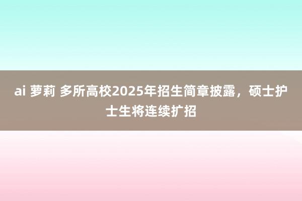 ai 萝莉 多所高校2025年招生简章披露，硕士护士生将连续扩招