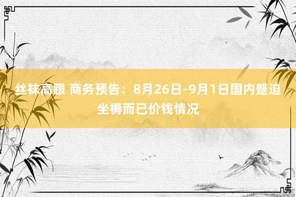 丝袜高跟 商务预告：8月26日-9月1日国内蹙迫坐褥而已价钱情况