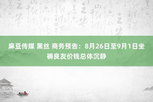 麻豆传媒 黑丝 商务预告：8月26日至9月1日坐褥良友价钱总体沉静