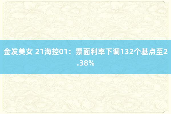 金发美女 21海控01：票面利率下调132个基点至2.38%