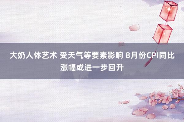 大奶人体艺术 受天气等要素影响 8月份CPI同比涨幅或进一步回升