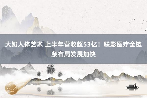 大奶人体艺术 上半年营收超53亿！联影医疗全链条布局发展加快