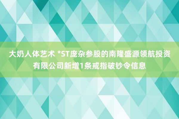 大奶人体艺术 *ST庞杂参股的南隆盛源领航投资有限公司新增1条戒指破钞令信息