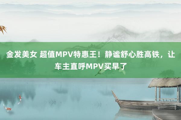 金发美女 超值MPV特惠王！静谧舒心胜高铁，让车主直呼MPV买早了