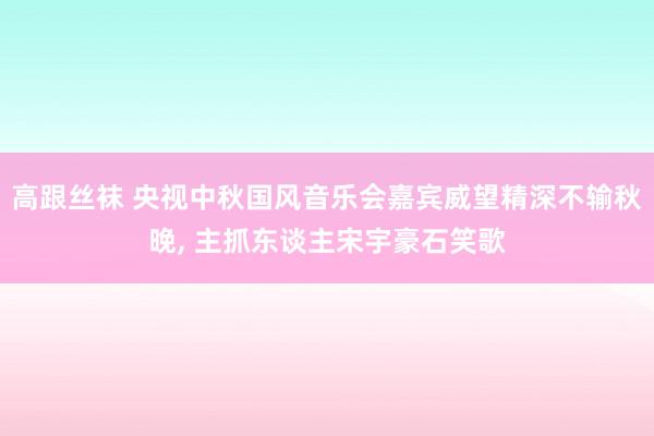 高跟丝袜 央视中秋国风音乐会嘉宾威望精深不输秋晚， 主抓东谈主宋宇豪石笑歌